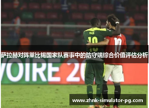 萨拉赫对阵莱比锡国家队赛事中的防守端综合价值评估分析 萨拉赫对阵莱比锡国家队赛事中的防守端综合价值评估分析