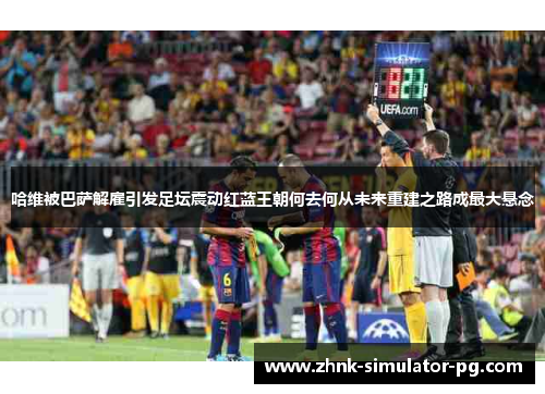 哈维被巴萨解雇引发足坛震动红蓝王朝何去何从未来重建之路成最大悬念 哈维被巴萨解雇引发足坛震动红蓝王朝何去何从未来重建之路成最大悬念