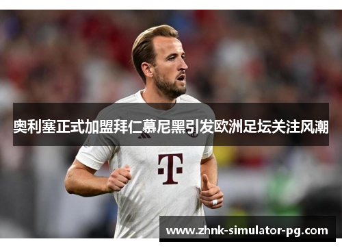 奥利塞正式加盟拜仁慕尼黑引发欧洲足坛关注风潮 奥利塞正式加盟拜仁慕尼黑引发欧洲足坛关注风潮